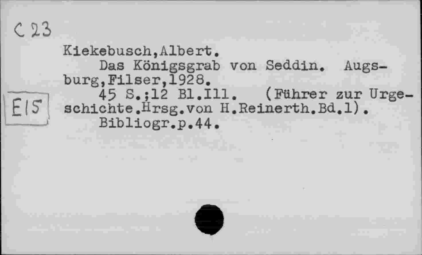 ﻿Eis'
CIS
Kiekebusch,Albe rt.
Das Königsgrab von. Seddin. Augsburg, Filser,1928.
45 S.;12 Bl.Ill. (Führer zur Urgeschichte .Hrsg, von H.Reinerth.Bd.l).
Bibliogr.p.44.